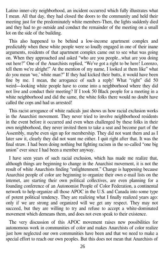Latino inner-city neighborhood, an incident occurred which fully illustrates what
I mean. All that day, they had closed the doors to the community and held their
‘meeting just for the predominately white members-Then, the lights suddenly died
and they had to go outside and conduct the remainder of the meeting on a small
lot on the side of the building.

This also happened to be behind a low-income apartment complex and
predictably when these white people were so loudly engaged in one of their inane
arguments, residents of that apartment complex came out to see what was going
on. When they approached and asked “who are you people...what are you doing
out here?” One of the Anarchists replied, “We've got a right to be here! Lorenzo,
tell them we're alright!” At the mention of my name, I looked at them like” what
do you mean ‘we, white man?” If they had kicked their butt, it would have been
fine by me. I mean, the arrogance of such a reply! What “right” did 50
weird—looking white people have to come into a neighborhood where they did
not live and conduct their meeting? If I took 50 Black people for a meeting in a
white neighborhood and did the same, the white folks there would no doubt have
called the cops and had us arrested!

This racist arrogance of white radicals just shows us how racial exclusion works
in the Anarchist movement. They never tried to involve neighborhood residents
in the event before it occurred and even when challenged by these folks in their
own neighborhood, they never invited them to take a seat and become part of the
Assembly, maybe even sign up for membership. They did not want them and as I
later saw it, clearly they did not want me either. I quit right after that. It was the
final straw. I had been doing nothing but fighting racism in the so-called “one big
union” ever since I had been a member anyway.

T have seen years of such racial exclusion, which has made me realize that,
although things are beginning to change in the Anarchist movement, itis not the
result of white Anarchists finding “enlightenment.” Change is happening because
Anarchist people of color are beginning to organize their own e-mail lists on the
intemet, are starting their own political collectives, are even planning for a
founding conference of an Autonomist People of Color Federation, a continental
network to help organize all those APOC in the U.S. and Canada into some type
of potent political tendency. They are realizing what I finally realized years ago:
only if we are strong and organized will we get any respect. They may not
succeed, but they are willing to try and refuse to accept a white-dominated
‘movement which demeans them, and does not even speak to their existence.

The very discussion of this APOC movement raises new possibilities for
autonomous work in communities of color and makes Anarchists of color realize
just how neglected our own communities have been and that we need to make a
special effort to reach our own peoples. But this does not mean that Anarchists of

6
